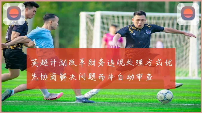 英超计划改革财务违规处理方式优先协商解决问题而非自动审查