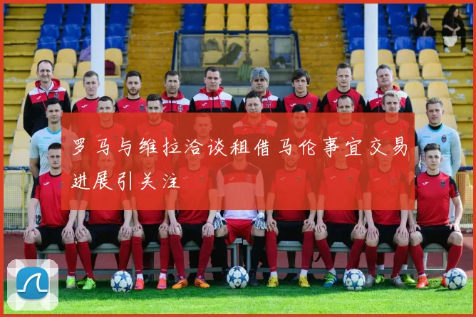 罗马与维拉洽谈租借马伦事宜交易进展引关注