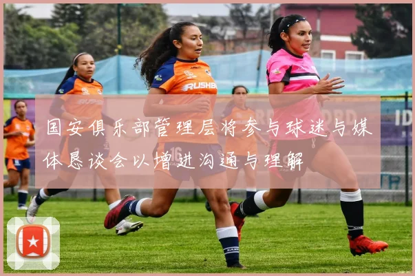 国安俱乐部管理层将参与球迷与媒体恳谈会以增进沟通与理解