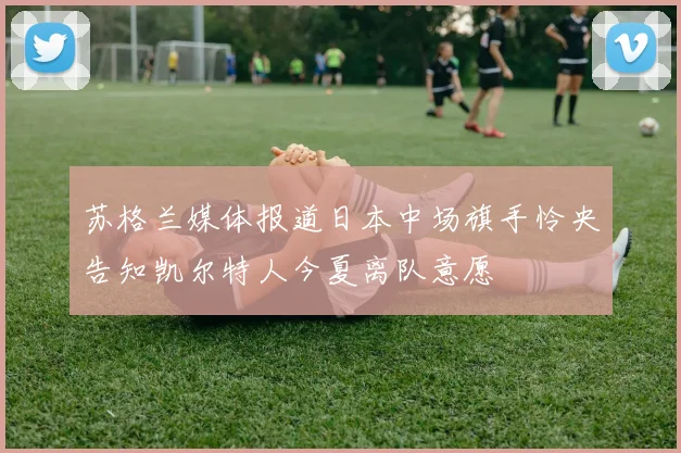 苏格兰媒体报道日本中场旗手怜央告知凯尔特人今夏离队意愿