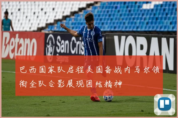 巴西国家队启程美国备战内马尔领衔全队合影展现团结精神