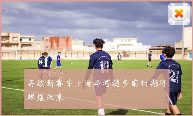 备战新赛季上海海港稳步前行期待辉煌未来