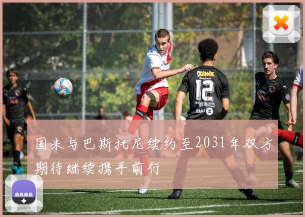 国米与巴斯托尼续约至2031年双方期待继续携手前行