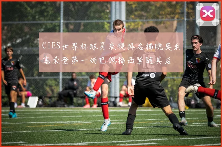 CIES世界杯球员表现排名揭晓奥利塞荣登第一姆巴佩梅西紧随其后