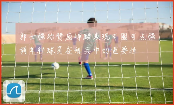 郭士强称赞庞峥麟表现可圈可点强调年轻球员在练兵中的重要性
