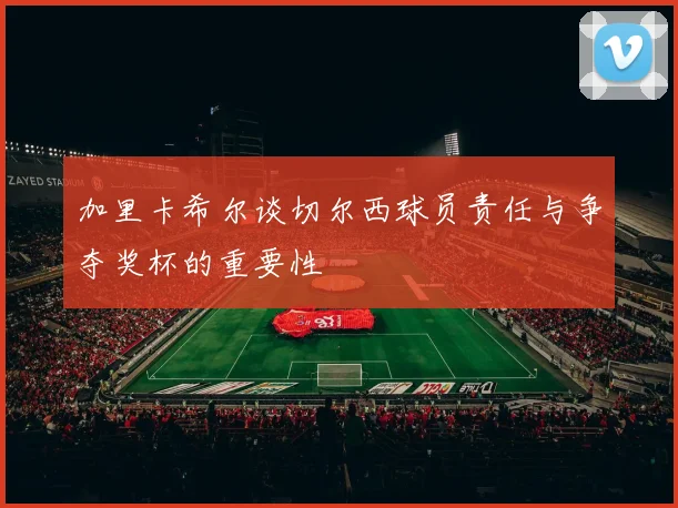 加里卡希尔谈切尔西球员责任与争夺奖杯的重要性