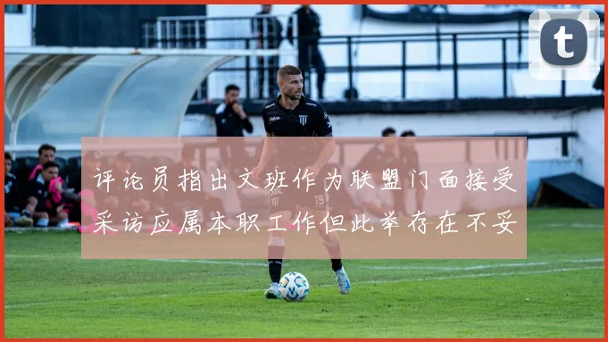 评论员指出文班作为联盟门面接受采访应属本职工作但此举存在不妥之处