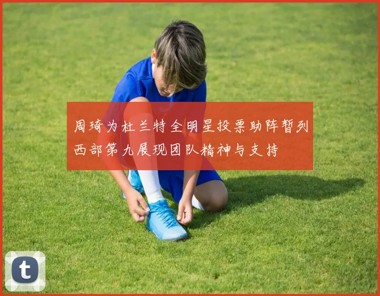 周琦为杜兰特全明星投票助阵暂列西部第九展现团队精神与支持