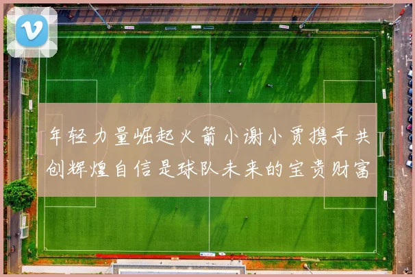 年轻力量崛起火箭小谢小贾携手共创辉煌自信是球队未来的宝贵财富