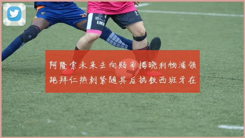 阿隆索未来去向赔率揭晓利物浦领跑拜仁热刺紧随其后执教西班牙在列