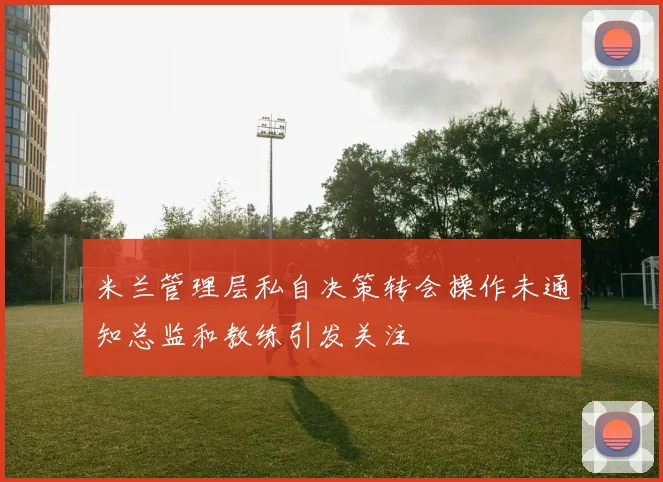 米兰管理层私自决策转会操作未通知总监和教练引发关注