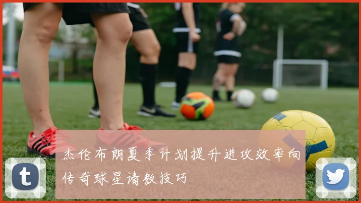 杰伦布朗夏季计划提升进攻效率向传奇球星请教技巧