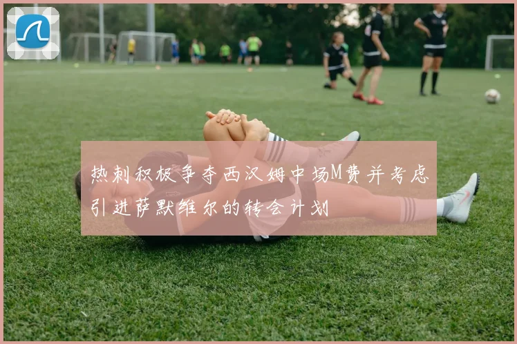 热刺积极争夺西汉姆中场M费并考虑引进萨默维尔的转会计划