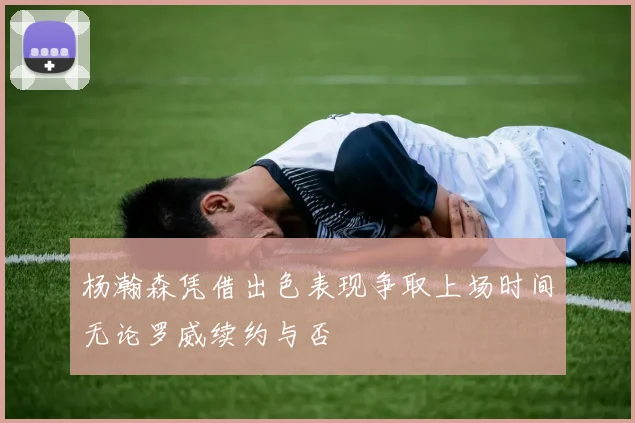 杨瀚森凭借出色表现争取上场时间无论罗威续约与否
