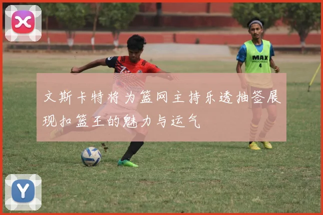 文斯卡特将为篮网主持乐透抽签展现扣篮王的魅力与运气