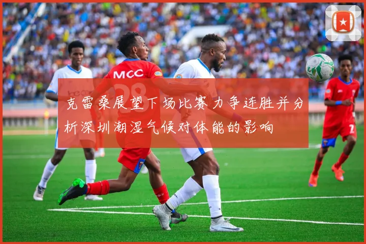 克雷桑展望下场比赛力争连胜并分析深圳潮湿气候对体能的影响