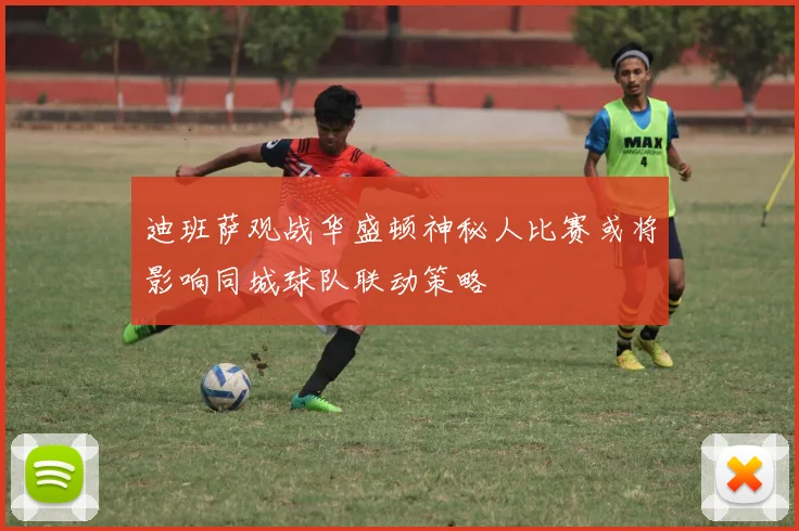 迪班萨观战华盛顿神秘人比赛或将影响同城球队联动策略