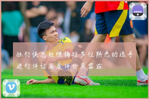 独行侠总经理梅对多位熟悉的选手进行评估高度评价莫雷兹