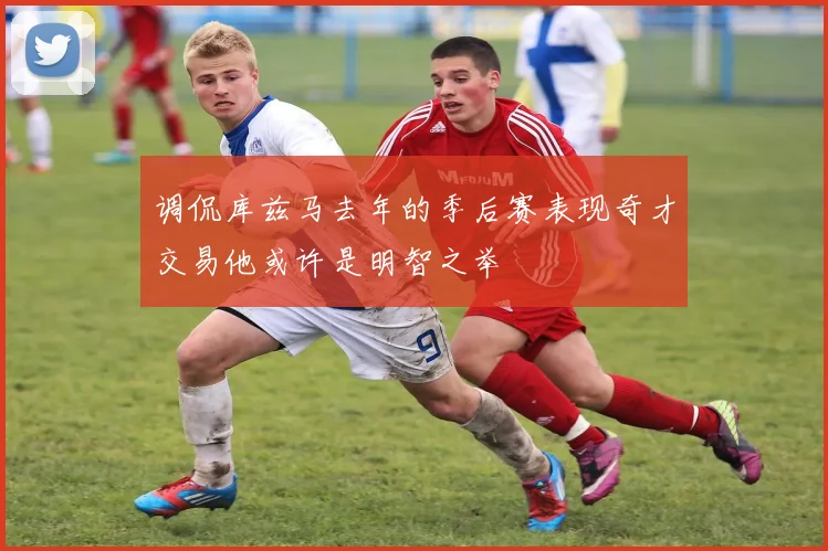 调侃库兹马去年的季后赛表现奇才交易他或许是明智之举