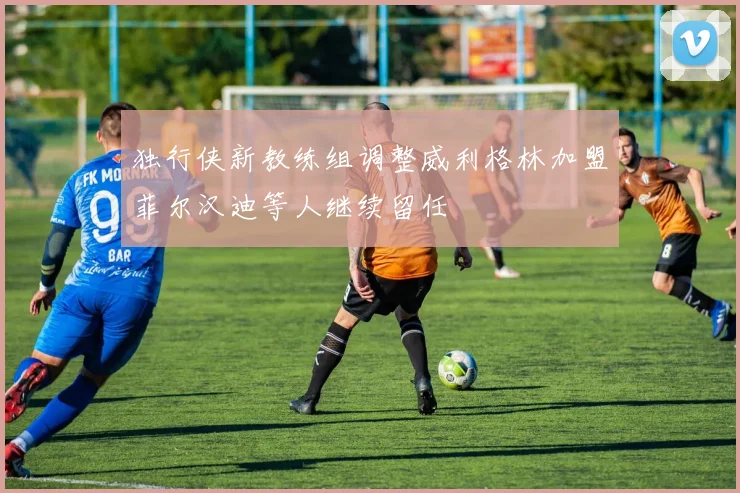 独行侠新教练组调整威利格林加盟菲尔汉迪等人继续留任