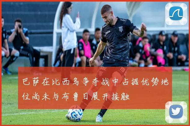 巴萨在比西乌争夺战中占据优势地位尚未与布鲁日展开接触