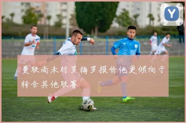 曼联尚未对罗梅罗报价他更倾向于转会其他联赛