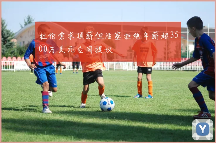杜伦索求顶薪但活塞拒绝年薪超3500万美元合同提议